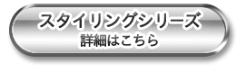 スタイリングシリーズ 詳細はこちら