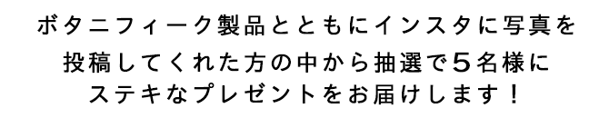 ボタニフィーク製品とともにインスタに写真を投稿してくれた方の中から抽選で5名様にステキなプレゼントをお届けします！