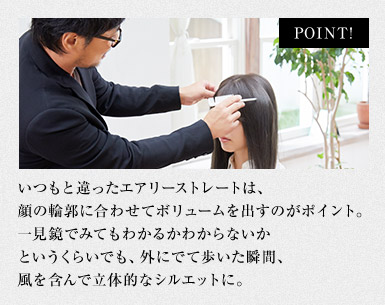 いつもと違ったエアリーストレートは、顔の輪郭に合わせてボリュームを出すのがポイント。一見鏡でみてもわかるかわからないかというくらいでも、外にでて歩いた瞬間、風を含んで立体的なシルエットに。