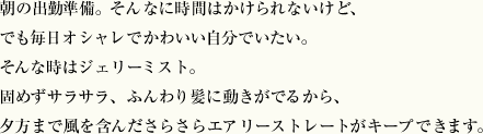 朝の出勤準備。そんなに時間はかけられないけど、でも毎日オシャレでかわいい自分でいたい。そんな時はジェリーミスト。固めずサラサラ、ふんわり髪に動きがでるから、夕方まで風を含んださらさらエアリーストレートがキープできます。