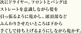 次にドライヤー。フロントとバングはストレートを意識しながら髪を引っ張るように乾かし、頭頂部などふんわりさせたいところは下から手ぐしで持ち上げるようにしながら乾かす。
