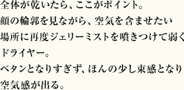 全体が乾いたら、ここがポイント。顔の輪郭を見ながら、空気を含ませたい場所に再度ジェリーミストを噴きつけて弱くドライヤー。ペタンとなりすぎず、ほんの少し束感となり空気感が出る。