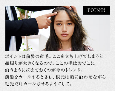 ポイントは前髪の産毛。ここを立ち上げてしまうと顔周りが大きくなるので、ここの毛はおでこに沿うように抑えておくのが今のトレンド。前髪をカールするときも、根元は顔に沿わせながら毛先だけカールさせるようにして。