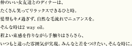 仲のいい女友達とのディナーは、たくさん笑ってリラックスできるひと時。髪型もキメ過ぎず、自然な毛流れでニュアンスを。そんな時は2 way oil。程よい束感を作りながら手触りはさらさら、いつもと違った雰囲気が実現。みんなと差をつけたい、そんな時に。