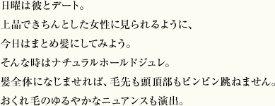 日曜は彼とデート。上品できちんとした女性に見られるように、今日はまとめ髪にしてみよう。そんな時はナチュラルホールドジュレ。髪全体になじませれば、毛先も頭頂部もピンピン跳ねません。おくれ毛のゆるやかなニュアンスも演出。