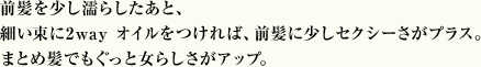 前髪を少し濡らしたあと、細い束に2way オイルをつければ、前髪に少しセクシーさがプラス。まとめ髪でもぐっと女らしさがアップ。