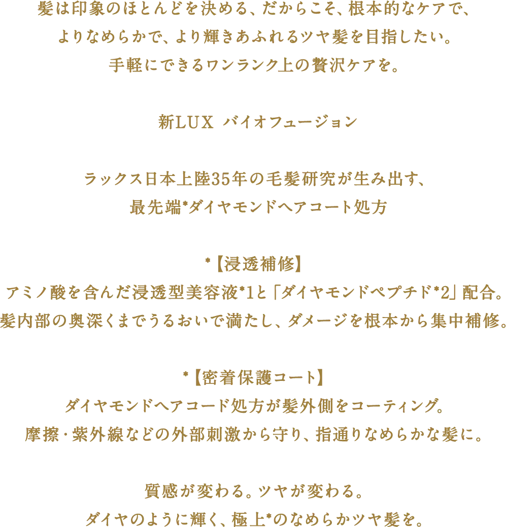 髪は印象のほとんどを決める。だからこそ、根本的なケアで、よりなめらかで、より輝きあふれるツヤ髪を目指したい。手軽にできるワンランク上の贅沢ケアを。　新LUX バイオフュージョン　ラックス日本上陸35年の毛髪研究が生み出す、最先端*ダイヤモンドヘアコート処方　【浸透補修】アミノ酸を含んだ浸透型美容液*1と「ダイヤモンドペプチド*2」配合。髪内部の奥深くまでうるおいで満たし、ダメージを根本から集中補修。　【密着保護コート】ダイヤモンドヘアコード処方が髪外側をコーティング。摩擦・紫外線などの外部刺激から守り、指通りなめらかな髪に。　質感が変わる。ツヤが変わる。ダイヤのように輝く、極上*のなめらかツヤ髪を。